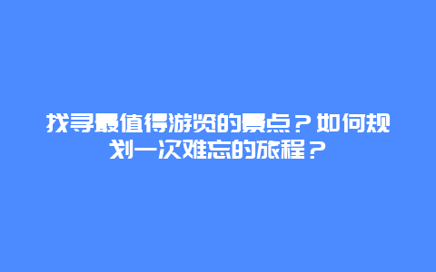 找寻最值得游览的景点？如何规划一次难忘的旅程？