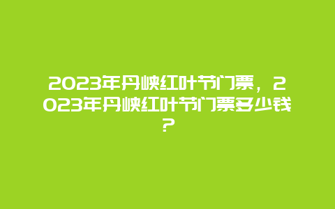 2023年丹峡红叶节门票，2023年丹峡红叶节门票多少钱？