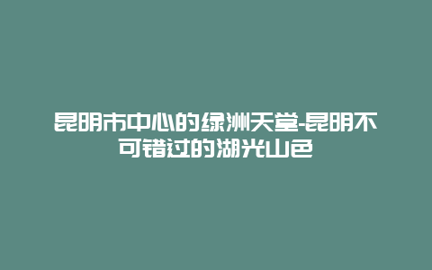 昆明市中心的绿洲天堂-昆明不可错过的湖光山色