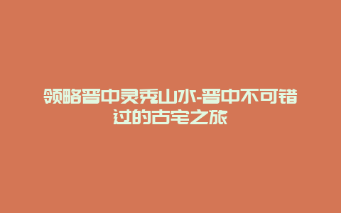 领略晋中灵秀山水-晋中不可错过的古宅之旅