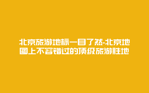 北京旅游地标一目了然-北京地图上不容错过的顶级旅游胜地