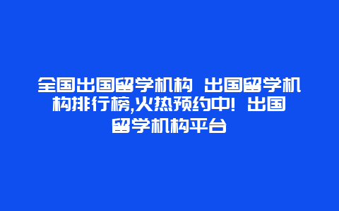 全国出国留学机构 出国留学机构排行榜,火热预约中! 出国留学机构平台