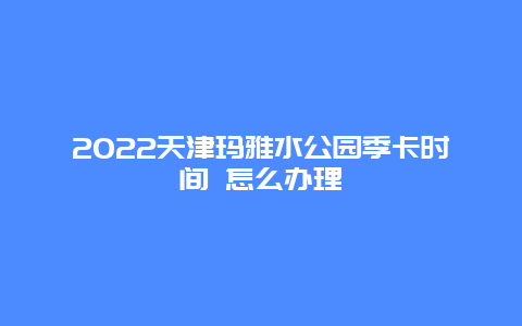 2022天津玛雅水公园季卡时间 怎么办理