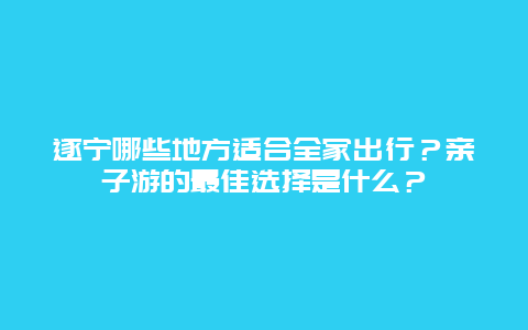 遂宁哪些地方适合全家出行？亲子游的最佳选择是什么？