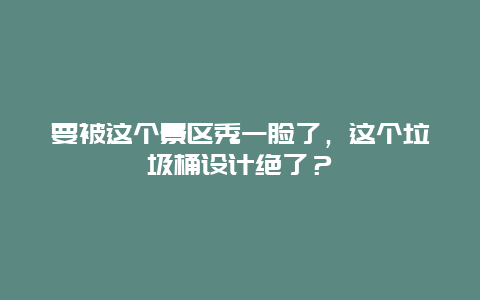 要被这个景区秀一脸了，这个垃圾桶设计绝了？