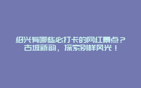 绍兴有哪些必打卡的网红景点？古城新韵，探索别样风光！