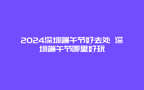 2024深圳端午节好去处 深圳端午节哪里好玩