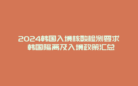 2024韩国入境核酸检测要求 韩国隔离及入境政策汇总