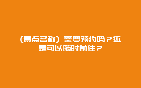 (景点名称) 需要预约吗？还是可以随时前往？