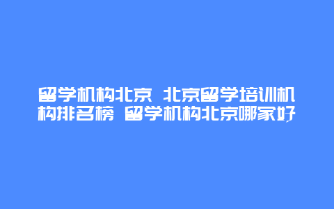 留学机构北京 北京留学培训机构排名榜 留学机构北京哪家好