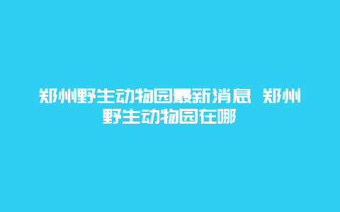 郑州野生动物园最新消息 郑州野生动物园在哪