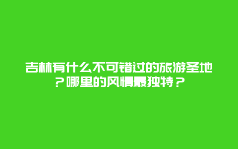 吉林有什么不可错过的旅游圣地？哪里的风情最独特？