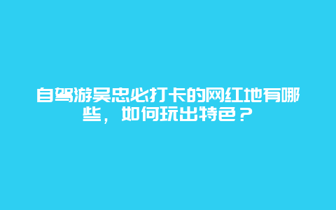 自驾游吴忠必打卡的网红地有哪些，如何玩出特色？