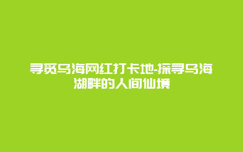 寻觅乌海网红打卡地-探寻乌海湖畔的人间仙境