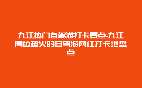 九江热门自驾游打卡景点-九江周边超火的自驾游网红打卡地盘点