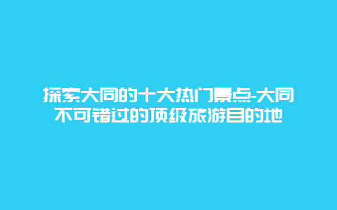 探索大同的十大热门景点-大同不可错过的顶级旅游目的地