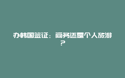 办韩国签证：商务还是个人旅游？