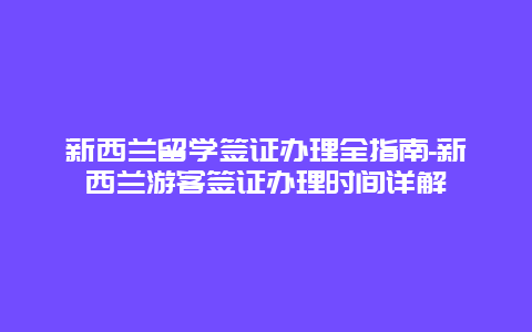 新西兰留学签证办理全指南-新西兰游客签证办理时间详解