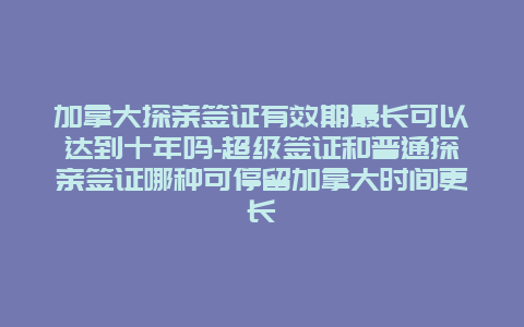 加拿大探亲签证有效期最长可以达到十年吗-超级签证和普通探亲签证哪种可停留加拿大时间更长