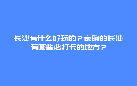 长沙有什么好玩的？夜晚的长沙有哪些必打卡的地方？