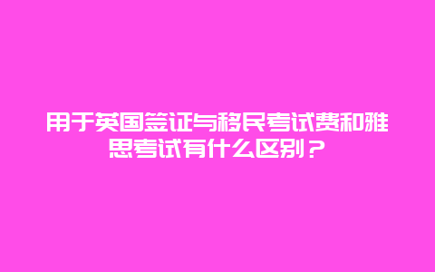 用于英国签证与移民考试费和雅思考试有什么区别？