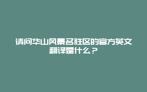 请问华山风景名胜区的官方英文翻译是什么？