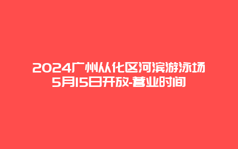 2024广州从化区河滨游泳场5月15日开放-营业时间