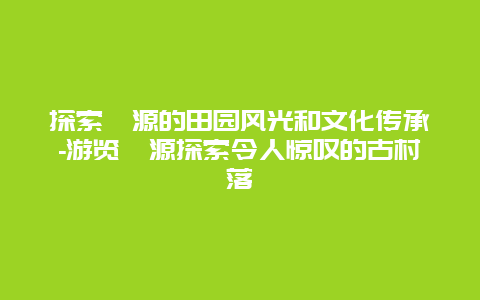 探索婺源的田园风光和文化传承-游览婺源探索令人惊叹的古村落