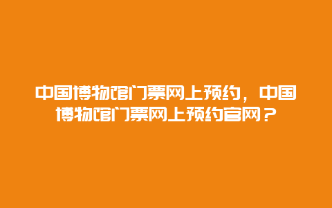 中国博物馆门票网上预约，中国博物馆门票网上预约官网？