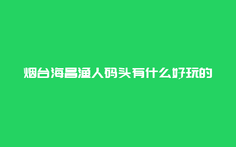 烟台海昌渔人码头有什么好玩的