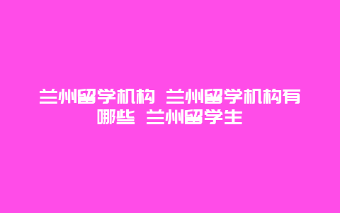 兰州留学机构 兰州留学机构有哪些 兰州留学生