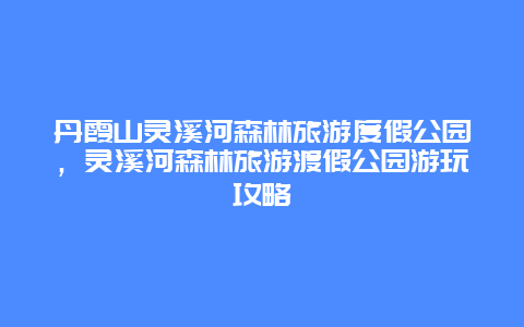 丹霞山灵溪河森林旅游度假公园，灵溪河森林旅游渡假公园游玩攻略