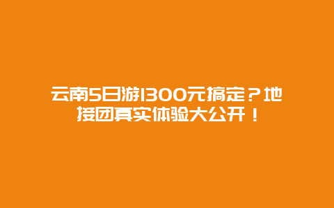 云南5日游1300元搞定？地接团真实体验大公开！