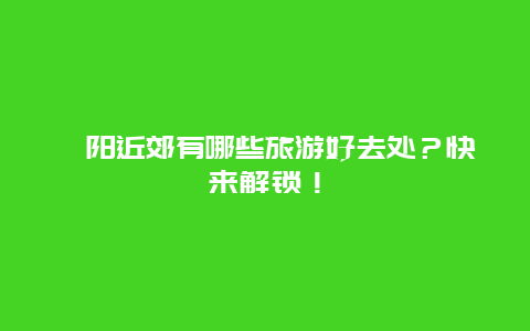 沁阳近郊有哪些旅游好去处？快来解锁！