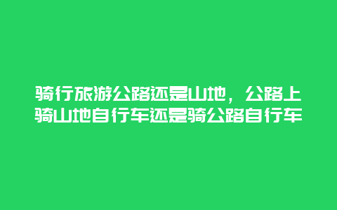 骑行旅游公路还是山地，公路上骑山地自行车还是骑公路自行车