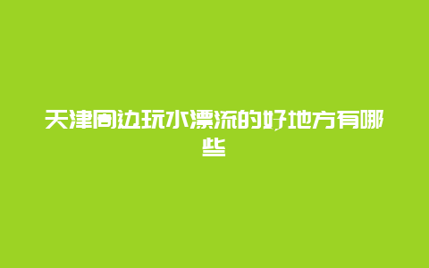 天津周边玩水漂流的好地方有哪些