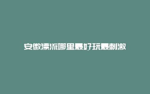 安徽漂流哪里最好玩最刺激