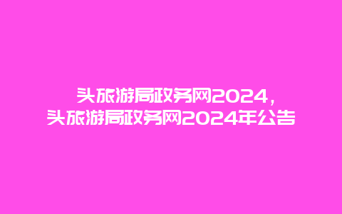 汕头旅游局政务网2024，汕头旅游局政务网2024年公告