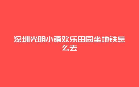 深圳光明小镇欢乐田园坐地铁怎么去