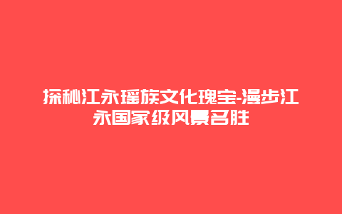 探秘江永瑶族文化瑰宝-漫步江永国家级风景名胜