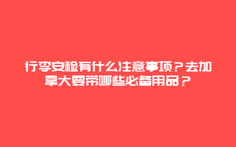 行李安检有什么注意事项？去加拿大要带哪些必备用品？