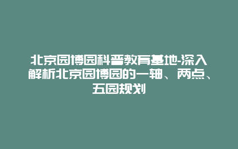 北京园博园科普教育基地-深入解析北京园博园的一轴、两点、五园规划