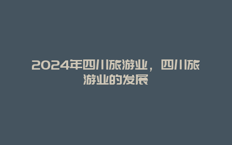 2024年四川旅游业，四川旅游业的发展