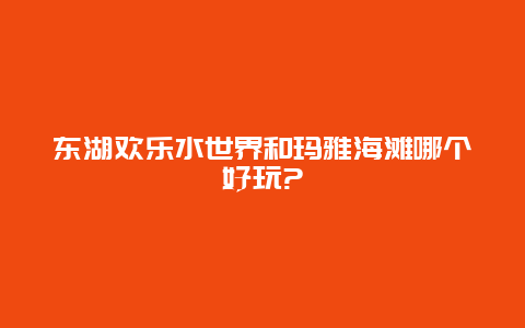 东湖欢乐水世界和玛雅海滩哪个好玩?