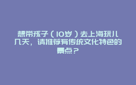 想带孩子（10岁）去上海玩儿几天，请推荐有传统文化特色的景点？