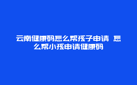 云南健康码怎么帮孩子申请 怎么帮小孩申请健康码