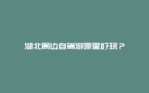 湖北周边自驾游哪里好玩？