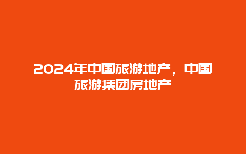 2024年中国旅游地产，中国旅游集团房地产