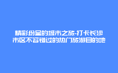 精彩纷呈的城市之旅-打卡长沙市区不容错过的热门旅游目的地