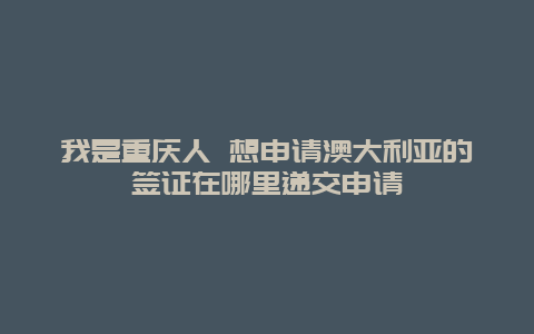 我是重庆人 想申请澳大利亚的签证在哪里递交申请